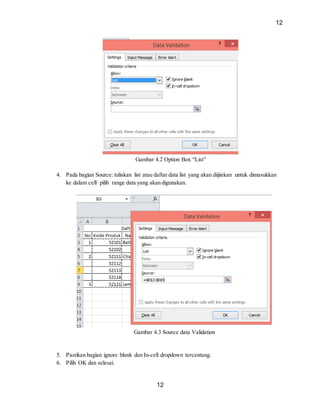 12
12
Gambar 4.2 Option Box “List”
4. Pada bagian Source: tuliskan list atau daftar data list yang akan diijinkan untuk dimasukkan
ke dalam cell/ pilih range data yang akan digunakan.
Gambar 4.3 Source data Validation
5. Pastikan bagian ignore blank dan In-cell dropdown tercentang.
6. Pilih OK dan selesai.
 