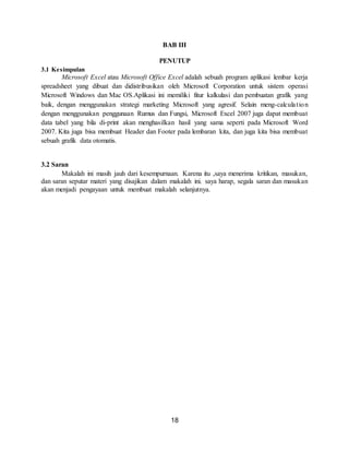 18
BAB III
PENUTUP
3.1 Kesimpulan
Microsoft Excel atau Microsoft Office Excel adalah sebuah program aplikasi lembar kerja
spreadsheet yang dibuat dan didistribusikan oleh Microsoft Corporation untuk sistem operasi
Microsoft Windows dan Mac OS.Aplikasi ini memiliki fitur kalkulasi dan pembuatan grafik yang
baik, dengan menggunakan strategi marketing Microsoft yang agresif. Selain meng-calculation
dengan menggunakan penggunaan Rumus dan Fungsi, Microsoft Excel 2007 juga dapat membuat
data tabel yang bila di-print akan menghasilkan hasil yang sama seperti pada Microsoft Word
2007. Kita juga bisa membuat Header dan Footer pada lembaran kita, dan juga kita bisa membuat
sebuah grafik data otomatis.
3.2 Saran
Makalah ini masih jauh dari kesempurnaan. Karena itu ,saya menerima kritikan, masukan,
dan saran seputar materi yang disajikan dalam makalah ini. saya harap, segala saran dan masukan
akan menjadi pengayaan untuk membuat makalah selanjutnya.
 