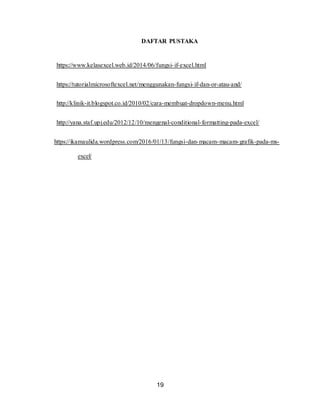 19
DAFTAR PUSTAKA
https://www.kelasexcel.web.id/2014/06/fungsi-if-excel.html
https://tutorialmicrosoftexcel.net/menggunakan-fungsi-if-dan-or-atau-and/
http://klinik-it.blogspot.co.id/2010/02/cara-membuat-dropdown-menu.html
http://yana.staf.upi.edu/2012/12/10/mengenal-conditional-formatting-pada-excel/
https://ikamaulida.wordpress.com/2016/01/13/fungsi-dan-macam-macam-grafik-pada-ms-
excel/
 
