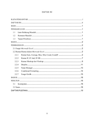 ii
DAFTAR ISI
KATA PENGANTAR ..................................................................................................................... i
DAFTAR ISI................................................................................................................................... ii
BAB I ..............................................................................................................................................1
PENDAHULUAN ..........................................................................................................................1
1.1 Latar Belakang Masalah...................................................................................................1
1.2 Rumusan Masalah............................................................................................................1
1.3 Tujuan Penulisan..............................................................................................................1
BAB II.............................................................................................................................................2
PEMBAHASAN .............................................................................................................................2
2.1 Fungsi Microsoft Excel.........................................................................................................2
2.2 Rumus-Rumus dalam Microsoft Excel .................................................................................2
2.2.1 Rumus Sum, Average, Max, Min, Count, CountIF ..................................................2
2.2.2 Rumus IF, IF And, IF OR.........................................................................................7
2.2.3 Rumus Hlookup dan Vlookup ..................................................................................9
2.2.4 Droplist....................................................................................................................11
2.2.5 Name Manager........................................................................................................13
2.2.6 Conditional Formatting...........................................................................................14
2.2.7 Fungsi Grafik ..........................................................................................................15
BAB III .........................................................................................................................................18
PENUTUP.....................................................................................................................................18
3.1 Kesimpulan.....................................................................................................................18
3.2 Saran....................................................................................................................................18
DAFTAR PUSTAKA...................................................................................................................19
 