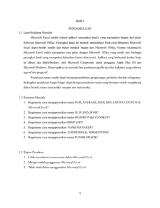 1
BAB I
PENDAHULUAN
1.1 Latar Belakang Masalah
Microsoft Excel adalah sebuah aplikasi (perangkat lunak) yang merupakan bagian dari paket
Software Microsoft Office. Perangkat lunak ini berjenis spreadsheet. Pada awal dibuatnya Microsoft
Excel dapat berdiri sendiri dan bukan menjadi bagian dari Microsoft Office. Namun sekarang ini
Microsoft Excel sudah merupakan satu paket dengan Microsoft Office yang terdiri dari berbagai
perangkat lunak yang merupakan kebutuhan kantor dewasa ini. Aplikasi yang berbentuk lembar kerja
ini dibuat dan didistribusikan oleh Microsoft Corporation untuk pengguna Apple Mac OS dan
Microsoft Windows. Dalam aplikasi ini tersedia fitur pembuatan grafik dan fitur kalkulasi yang sifatnya
agresif dan progresif..
Pemakaianrumus sendiri dapat berupa penambahan,pengurangan, perkalian dan lain sebagainya.
Sedangkan pemakaian fungsi-fungsi dapat berupa pemakaian rumus yang bertujuan untuk menghitung
dalam bentuk rumus matematika maupun non matematika..
1.2 Rumusan Masalah
1. Bagaimana cara mengoperasikan rumus SUM, AVERAGE, MAX, MIN, COUNT,COUNT IF di
Microsoft Excel?
2. Bagaimana cara mengoperasikan rumus IF, IF AND,IF OR?
3. Bagaimana cara mengoperasikan rumus HLOOKUP dan VLOOKUP?
4. Bagaimana cara mengoperasikan DROP LIST?
5. Bagaimana cara mengoperasikan NAME MANAGER?
6. Bagaimana cara mengoperasikan CONDITIONAL FORMATTING?
7. Bagaimana cara mengoperasikan rumus FUNGSI GRAFIK?
1.3 Tujuan Penulisan
1. Lebih memahami rumus-rumus dalam Microsoft Excel
2. Mempermudah penggunaan Microsoft Excel
3. Tidak salah dalam menggunakan Microsoft Excel
 