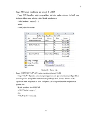 5
5
 fungsi MIN untuk menghitung gaji terkecil di sel F15
Fungsi MIN digunakan untuk menampilkan nilai atau angka minimum (terkecil) yang
terdapat dalam suatu sel/range data. Bentuk penulisannya
=MIN(number1, number2,…)
ATAU
=MIN(selawal:selakhir)
Gambar 1.4 Rumus Min
 fungsi COUNT/COUNTA diF16 untuk menghitung jumlah Produk
Fungsi COUNT digunakan untuk menghitung jumlah data tipe numerik yang terdapat dalam
suatu range data. Fungsi COUNT berbeda dengan Fungsi Sum, bedanya dimana? SUM
digunakan untuk menjumlahkan data, sedangkan COUNT digunakan untuk menjumlahkan
pemilik data.
Bentuk penulisan fungsi COUNT
=COUNT(value1, value2,..)
atau
=COUNT(selawal:selakhir)
 