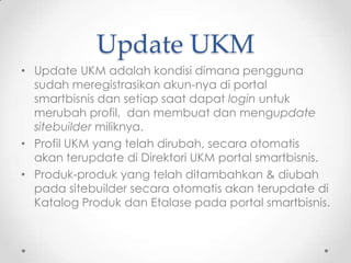 Update UKM
• Update UKM adalah kondisi dimana pengguna
  sudah meregistrasikan akun-nya di portal
  smartbisnis dan setiap saat dapat login untuk
  merubah profil, dan membuat dan mengupdate
  sitebuilder miliknya.
• Profil UKM yang telah dirubah, secara otomatis
  akan terupdate di Direktori UKM portal smartbisnis.
• Produk-produk yang telah ditambahkan & diubah
  pada sitebuilder secara otomatis akan terupdate di
  Katalog Produk dan Etalase pada portal smartbisnis.
 