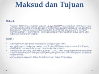 Maksud dan Tujuan

Maksud :

•   Program INDIPreneur adalah sebuah upaya TELKOM memberikan kontrbusi nyata
    memajukan UKM Indonesia dengan memberikan akses broadband kepada UKM
    dan seluruh Potensinya untuk berbisnis dan berinteraksi secara online dengan
    memanfaatkan IT dan Internet sehingga dapat meningkatkan daya saing UKM
    Indonesia di kancah Global.

Tujuan :

•   Meningkatkan penetrasi broadband di lingkungan UKM.
•   Menghilangkan berbagai barrier to entry bagi UKM untuk pemanfaatan IT yang
    efektif dalam pengelolaan dan pengembangan bisnis.
•   Memberikan peluang dan Mewujudkan 100.000 UKM yang dapat memanfaatkan
    IT dan Internet dalam mengembangkan jaringan usaha dan mengelola bisnisnya
    secara online.
•   Menyediakan layanan Solusi Bisnis IT dengan biaya terjangkau.
 