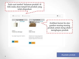 Pada saat tombol ‘halaman produk’ di
klik maka akan tampil list produk yang
            telah dinputkan




                                           Arahkan kursor ke atas
                                           gambar masing-masing
                                         produk untuk meng-ubah /
                                             menghapus produk




                                                      #update produk
 