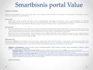 Smartbisnis portal Value
LINGKUP LAYANAN

TELKOM menyediakan dukungan bagi UKM untuk dapat memanfaatkan IT dengan menyediakan berbagai layanan
sesuai konsep DNA yang terdiri dari

Device (D)
•   Bagi UKM yang memiliki kendala untuk menyediakan berbagai perangkat untuk memanfaatkan IT, TELKOM
    menyediakan layanan Leasing Device untuk (PC/Gadget dll). Device yang dapat disediakan anatara lain berupa
    PC/Gadget/HP/Modem/Router dll yang dapat diangsur setiap bulan maksimal selama 1 tahun.

Network (N) :
•   TELKOM berkomitmen menyediakan Layanan Broadband Wifi sebagai akses bagi UKM ke Internet di lokasi UKM atau
    Pusat-pusat berkumpulnya UKM. Akses Broadband dapat diakses menggunakan berbagai perangkat Gadget mulai
    gratis hingga berbayar dengan skema pembayaran yang tidak memberatkan bagi UKM.
•   Bagi UKM yang menggunakan akses internet untuk Aplikasi TELKOM, maka akses broadband tidak dikenai biaya.
    Sementara jika UKM mengakses konten Global maka dikenakan skema tarif speedy Instan dengan skema harian
    (Rp 5.000) ataupun Bulanan (Rp 50.000).

Aplication (A)           :
Selanjutnya Telkom menyediaan layanan Portal, Application dan Content (PAC) yang dapat dimanfaatkan oleh UKM
untuk berbagai keperluan dalam mempromosikan perusahaan/ produk, melakukan Transaksi online serta berbagai solusi
untuk kemudahan pengelolaan bisnis secara online. Penyediaan Aplikasi ini terdiri dari 2 jenis yaitu :

•   Aplikasi e-Commerce berupa Solusi untuk mempromosikan UKM beserta Produk yang dimilikinya melalui media
    online. Layanan ini terdiri dari :
      o   Penyediaan Platform Directory dan Inventory Service bagi UKM sehingga Profile dan Produk UKM bisa Listing secara online melalui Internet.
      o   Penyediaan Platform Portal Web/Toko online, yang memungkinkan UKM memiliki Website sendiri dan menampilkan produk-produknya. Layanan web
          builder dan web hosting ini diberikan secara free kepada UKM. Sementara domain name UKM diberikan free selama 1 tahun.
      o   Penyediaan Platform e-Commerce/market Place, dimana TELKOM menyediakan pasar elektronik yang memungkinkan UKM dapat menampilkan
          produk-produknya bersama dengan UKM lain. Untuk aplikasi e-Commerce ini, TELKOM memberikan pilihan kepada UKM apakah akan melakukan
          Transaksi secara online atau secara Offline. Jika UKM berminat melakukan transaksi online maka TELKOM menyediakan layanan Payment Gateway
          dengan menjadikan UKM sebagai merchant di payment System.


•   Aplikasi Business
 