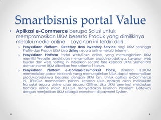 Smartbisnis portal Value
• Aplikasi e-Commerce berupa Solusi untuk
  mempromosikan UKM beserta Produk yang dimilikinya
  melalui media online. Layanan ini terdiri dari :
   o Penyediaan Platform Directory dan Inventory Service bagi UKM sehingga
     Profile dan Produk UKM bisa Listing secara online melalui Internet.
   o Penyediaan Platform Portal Web/Toko online, yang memungkinkan UKM
     memiliki Website sendiri dan menampilkan produk-produknya. Layanan web
     builder dan web hosting ini diberikan secara free kepada UKM. Sementara
     domain name UKM diberikan free selama 1 tahun.
   o Penyediaan Platform e-Commerce/market Place, dimana TELKOM
     menyediakan pasar elektronik yang memungkinkan UKM dapat menampilkan
     produk-produknya bersama dengan UKM lain. Untuk aplikasi e-Commerce
     ini, TELKOM memberikan pilihan kepada UKM apakah akan melakukan
     Transaksi secara online atau secara Offline. Jika UKM berminat melakukan
     transaksi online maka TELKOM menyediakan layanan Payment Gateway
     dengan menjadikan UKM sebagai merchant di payment System.
 