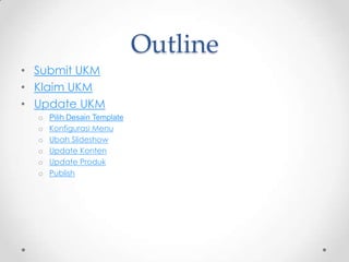 Outline
• Submit UKM
• Klaim UKM
• Update UKM
  o   Pilih Desain Template
  o   Konfigurasi Menu
  o   Ubah Slideshow
  o   Update Konten
  o   Update Produk
  o   Publish
 