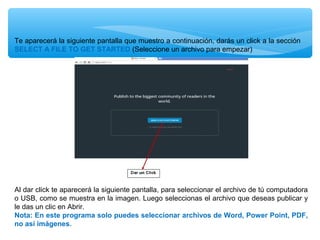Te aparecerá la siguiente pantalla que muestro a continuación, darás un click a la sección
SELECT A FILE TO GET STARTED (Seleccione un archivo para empezar)

Al dar click te aparecerá la siguiente pantalla, para seleccionar el archivo de tú computadora
o USB, como se muestra en la imagen. Luego seleccionas el archivo que deseas publicar y
le das un clic en Abrir.
Nota: En este programa solo puedes seleccionar archivos de Word, Power Point, PDF,
no así imágenes.

 
