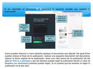 Al ser adjuntado el documento, te aparecerá la siguiente pantalla que muestro a
continuación.

Como puedes observar a mano derecha aparece el documento que adjunté. De igual forma
puedes colocar el título de tú publicación, realizar una pequeña descripción del documento,
colocar la fecha original de la publicación, tener una vista previa de la publicación (Al dar
click en This is a preview) y que los lectores puedan bajar la publicación dando un click en
Readers can download (Lectores puedan bajar). Si no quieres que los lectores no bajen tú
publicación no le des click.

 