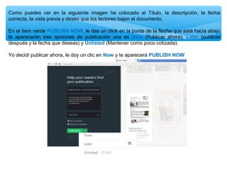 Como puedes ver en la siguiente imagen he colocado el Título, la descripción, la fecha
correcta, la vista previa y deseo que los lectores bajen el documento.
En el ítem verde PUBLISH NOW, le das un click en la punta de la flecha que está hacia abajo
te aparecerán tres opciones de publicación una es Now (Publicar ahora), Later (publicar
después y la fecha que deseas) y Unlisted (Mantener como poco cotizada).
Yo decidí publicar ahora, le doy un clic en Now y te aparecerá PUBLISH NOW

 