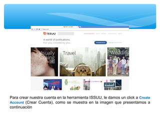 Para crear nuestra cuenta en la herramienta ISSUU, le damos un click a Create
Account (Crear Cuenta), como se muestra en la imagen que presentamos a
continuación

 
