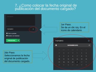 7. ¿Como colocar la fecha original de
publicación del documento cargado?

1er Paso.
Se da un clic izq. En el
icono de calendario

2do Paso.
Seleccionamos la fecha
original de publicación
del documento cargado.

 