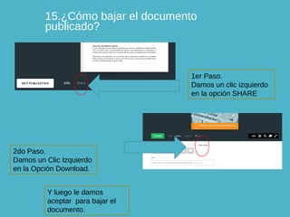 15.¿Cómo bajar el documento
publicado?

1er Paso.
Damos un clic izquierdo
en la opción SHARE

2do Paso.
Damos un Clic Izquierdo
en la Opción Download.
Y luego le damos
aceptar para bajar el
documento.

 