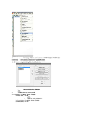o Ulangi langkah Diatas untuk medefinisikanKOMBINASI 2 dan KOMBINASI 3.
Kombinasi 2 : 1,2 BebanMati + 1,0 Beban Hidup + 1,0 Beban Gempa
Kombinasi 3 : 1,2 BebanMati + 1,0 Beban Hidup – 1,0Beban Gempa
Klik OK untuk menutup kotak dialog Define Load Combination
1. Menentukan Kondisi perletakan
 Klik pada Joint Nomor 1 dan 5
Dari menu utama, klik Assign > Joint > Restrain
Pilih Ikon Jepit ( ), klik OK.
 Klik pada Joint Nomor 9
Dari menu utama, klik Assign > Joint > Restrain
Pilih Ikon sendi ( ), klik OK.
 
