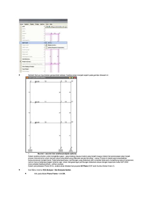  Setelah Semua Input beban gempatelah selesai, Hasilnya akan menjadi seperti pada gambar dibawah ini :
1. Asumsi – asumsi dan analisa(analysis options)
Dalam analisis struktur untuk mengetahui gaya – gaya betang maupunreaksi yang terjadi maupun dalam hal perencanaan akan terjadi
proses trial and error untuk mencari solusiyang tepat yang dilakukan secara berulang – ulang. Proses ini dapat sajamenyebabkan
kerja processor menjadi berat. Pada beberapakasus, perhitungan yang dilakukan oleh computer tidak perlu menghitung seluruh komponen,
namun hany a beberapa bagian tertentu saja. Untuk mengeset agar perhitungan dilakukan sesuai dengan keperluanmaka SAP 2000
meny ediakan fasilitas pilihan– pilihan analisis.
Dalam penyelesaian Portal 2D ini, analisis akan dibatasihanyapada XZ Plane (DOF arah SumbuGlobal Xdan Z).
 Dari Menu Utama, Klik Analyze > Set Analysis Option.
 Klik pada Model Plane Frame > klik OK.
 