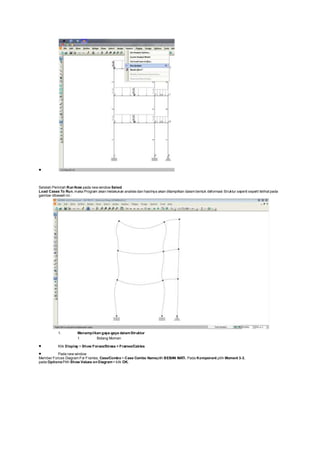 
Setelah Perintah Run Now pada new window Select
Load Cases To Run, maka Program akan melakukan analisis dan hasilnya akan ditampilkan dalam bentuk deformasi Struktur seperti seperti telihat pada
gambar dibawah ini :
1. Menampilkan gaya-gaya dalamStruktur
1. Bidang Momen
 Klik Display > Show Forces/Stress > Frames/Cables
 Pada new window
Member Forces Diagram For Frames, Case/Combo > Case Combo Namepilih BEBAN MATI. Pada Komponent pilih Moment 3-3,
pada OptionsPilih Show Values on Diagram> klik OK.
 