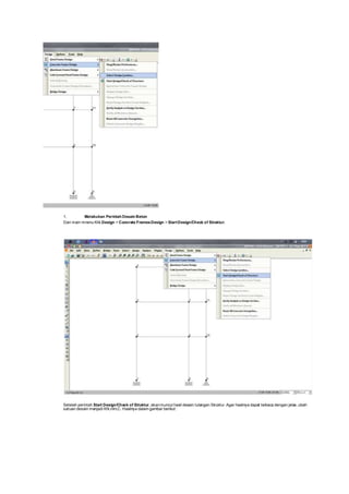 1. Melakukan Perintah Desain Beton
Dari main mnenu Klik Design > Concrete FramesDesign > StartDesign/Check of Struktur.
Setelah perintah Start Design/Check of Struktur, akanmuncul hasil desain tulangan Struktur. Agar hasilnya dapat terbaca dengan jelas, ubah
satuan desain menjadi KN,mm,C. Hasilnya dalam gambar berikut :
 