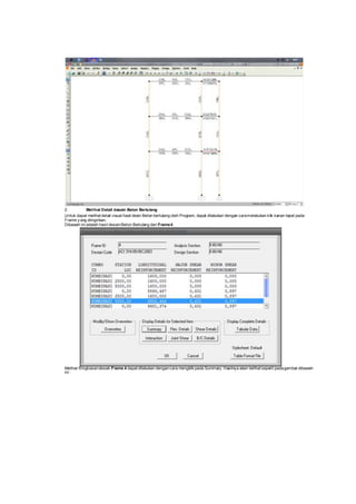 2. Melihat Detail desain Beton Bertulang
Untuk dapat melihat detail visual hasil desin Beton bertulang oleh Program, dapat dilakukan dengan caramelakukan klik kanan tepat pada
Frame y ang diinginkan.
Dibawah ini adalah hasil desainBeton Bertulang dari Frame4
Melihat Ringkasandesain Frame 4 dapat dilakukan dengancara mengklik pada Summary. Hasilnya akan terlihat seperti padagambar dibawah
ini :
 