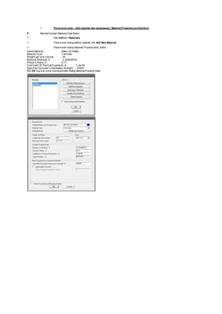 1. Penentuan sifat – sifat material dan penampang ( Material Propertiesand Section)
 Mendef inisikan Material Data Beton
o Klik Define > Materials
o Pada kotak dialog define material, klik Add New Material
o Pada kotak dialog Material Property data, isikan :
Nama Material : Beton 22,5Mpa
Material Ty pe : Concrete
Weight per Unit Volume : 24
Modulus Elasticity, E : 2,2294057e7
Poison’s Ratio, U : 0,17
Coef icient Of Thermal Expansion, A : 1,0e-05
Specif ied Concrete Compressive Strenght : 22500
Klik OK dua kali untuk menutupkotak dialog Material Property Data.
 