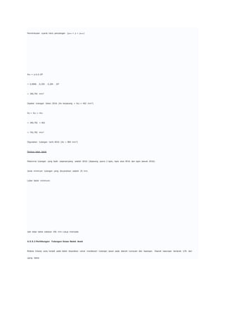 Pemeriksaan syarat rasio penulangan (ρmin < ρ < ρmax)
As1 = ρ.b.d.106
= 0,0046 . 0,250 . 0,294 . 106
= 340,792 mm2
Dipakai tulangan tekan 2D16 (As terpasang = As2 = 402 mm2)
As = As1 + As2
= 340,792 + 402
= 742,792 mm2
Digunakan tulangan tarik 4D16 (As = 804 mm2)
Periksa lebar balok
Maksimal tulangan yang hadir sepenampang adalah 6D16 (dipasang posisi 2 lapis, lapis atas 4D16 dan lapis bawah 2D16).
Jarak minimum tulangan yang disyaratkan adalah 25 mm.
Lebar balok minimum:
Jadi lebar balok sebesar 250 mm cukup memadai.
4.5.5.2 Perhitungan Tulangan Geser Balok Anak
Bidang lintang yang terjadi pada balok digunakan untuk mendesain tulangan geser pada daerah tumpuan dan lapangan. Daerah lapangan berjarak 1/5L dari
ujung balok.
 