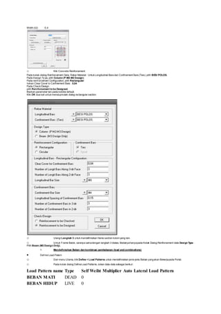 Width (t2) : 0,4
o Klik Concrete Reinforcement
Pada kotak dialog Reinforcement Data, Rebar Material : Untuk Longitudinal Bars dan Confinement Bars (Ties), pilih BESI POLOS.
Pada Design Ty pe, pilih Column (P-M2-M3 Design)
Pada reinf orcement Configuration, pilih Rectangular
Isikan Clear Cover to Confinement Bars : 0,04
Pada Check/Design :
pilih Reinforcement to be Designed.
Biarkan parameter lain pada kondisi default.
Klik OK dua kali untuk menutupkotak dialog rectangular section.
o Ulangi Langkah 3 untuk mendefinisikan frame section kolom yang lain.
o Untuk Frame Balok, caranya samadengan langkah 3 diatas. Bedanyahanyapada Kotak Dialog Reinforcement data Design Type :
Pilih Beam (M3 Design Only).
1. Mendefinisikan Beban dan kombinasi pembebanan (load and combinations)
 Def ine Load Patern
o Dari menu Utama, klik Define > Load Patterns untuk mendefinisikan jenis-jenis Beban yangakan Bekerjapada Portal.
o Pada kotak dialog DefineLoad Patterns, isikan data-data sebagai berikut :
Load Pattern name Type Self Weiht Multiplier Auto Lateral Load Pattern
BEBAN MATI DEAD 0
BEBAN HIDUP LIVE 0
 