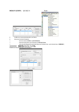 BEBAN GEMPA QUAKE 0 None
 Klik OK untuk menutup kotak dialog define Load Patterns.
 Menentukan Kombinasi Pembebanan
o Dari menu Utama, klik Define > Load Combinations
o Pada Kotak dialog Define Load Combinations, klik Add New Combo
o Isikan data-data sebagaiberikut pada kotak dialog Load Combination Data : LoadCombinatin Name : KOMBINASI 1
Load Case Name : BEBAN MATI, Scale Factor : 1,2 > klik Add.
Load Case Name : BEBAN HIDUP, Scale Factor : 1,6> klik Add.
Klik OK untuk menutup kotak dialog Load Combination 1
 