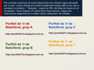 Per a entrar a escriure al vostre blog d'aula heu d'haver sigut convidats
per e-mail i haver activat el compte simplement clicant allà on diu "per a
acceptar la invitació..." Després, copieu la URL del blog de classe en el
navegador. Quan tingueu el vostre blog d'aula davant, seguiu les
instruccions següents per a editar l'apunt setmanal i els treballs.



 Portfoli de 1r de                         Portfoli de 1r de
 Batxillerat, grup A                       Batxillerat, grup C

 http://portfoli21a.blogspot.com.es        http://portfoli21c.blogspot.com.es


                                           Portfoli de 1r de
 Portfoli de 1r de                         Batxillerat, grup T
 Batxillerat, grup B

 http://portfoli21b.blogspot.com.es        http://portfoli21t.blogspot.com.es
 