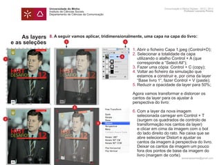 Universidade do Minho                                    Comunicação e Meios Digitais - 2012 | 2013
                    Instituto de Ciências Sociais                                            Professor Leonardo Pereira
                    Departamento de Ciências da Comunicação




        As layers   8. A seguir vamos aplicar, tridimensionalmente, uma capa na capa do livro:
    e as seleções              5                              5

                    	   1. Abrir o ficheiro Capa 1.jpeg (Control+O);
                    	   2. Selecionar a totalidade da capa
                      4
1                   		 utilizando o atalho Control + A (que
                    		 corresponde a “Select All“);
                    	   3. Fazer uma cópia: Control + C (copy);
                    	   4.	Voltar ao ficheiro da simulação que 		
                    		 estamos a construir e, por cima da layer
                    		 “Base livro 1“, fazer Control + V (paste);
                    	   5.	Reduzir a opacidade da layer para 50%;
                    	
                    	   Agora vamos transformar e distorcer os
                    	   cantos da layer para os ajustar à
                    	   perspectiva do livro:
                                     6
                    	   6.	Com a layer da nova imagem
                    		 selecionada carregar em Control + T
2                   		 (surgem os quadrados de controlo de
                      6
                    		 transformação nos cantos da layer)
                    		 e clicar em cima da imagem com o bot 	
                    		 do lado direito do rato. Na caixa que se 	
                    		 abre selecionar Distort e ajustar os
                    		 cantos da imagem à perspectiva do livro.
                    		 Deixar os cantos da imagem um pouco
                    		 fora dos pontos de base da imagem do
                    		 livro (margem de corte).
                                                                                           leonardpeartree@gmail.com
 