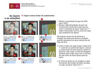 Universidade do Minho                                         Comunicação e Meios Digitais - 2012 | 2013
                Instituto de Ciências Sociais                                                 Professor Leonardo Pereira
                Departamento de Ciências da Comunicação




    As layers   10. Agora vamos tratar do acabamento:
e as seleções                                    4
                	 1. Mudar a opacidade da layer de 50%
                		 para 100%;
                	 2. Mudar o Blending Mode da layer de
                		 normal para Linear Burn para que as 		
                		 cores e sombras da layer “base livro 1” 	
                		 sejam misturadas com as cores da capa 	
       1        		 que acabamos de aplicar.
                                                          3
            2   	                                             No entanto vamos ter de eliminar a
                	                                             margem de corte que demos à imagem 		
                	                                             quando ajustamos os seus cantos aos da 	
                                                 4
                	                                             base do livro.

                	   3.	Linkar a layer da capa à layer “base livro 	
                		 1”: para tal, no painel das layers, colocar 	
                		 o cursor entre as duas layers e premir a 	
                		 tecla ALT até surgir o ícone de linkagem. 	
                		 Quando este surgir clicar com o bot esq 	
       1        		 do rato entre as duas layers para as 		
                  3
                		 linkar.
            2
                	 4.	E como se pode ver na imagem a capa
                		 fica dentro dos limites da layer de base,
                		 ou seja, da layer “base livro 1”.
                	
                                                                                            leonardpeartree@gmail.com
 