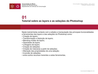 Universidade do Minho                                        Comunicação e Meios Digitais - 2012 | 2013
Instituto de Ciências Sociais                                                Professor Leonardo Pereira
Departamento de Ciências da Comunicação




01
Tutorial sobre as layers e as seleções do Photoshop



Neste tutorial terás contacto com a edição e manipulação das principais funcionalidades
e ferramentas das layers e das seleções do Photoshop como:
• Criação de layers;
• Transformação e distorção de layers;
• Blending modes de layers;
• Opacidade de layers
• Linkagens de layers;
• Criação de seleções;
• Criação de máscaras a partir de seleções;
• Alteração das propriedades de uma seleção;
• Inversão de seleções;
• entre outros recursos inerentes a estas ferramentas.




                                                                           leonardpeartree@gmail.com
 