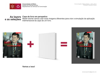 Universidade do Minho                                        Comunicação e Meios Digitais - 2012 | 2013
                Instituto de Ciências Sociais                                                Professor Leonardo Pereira
                Departamento de Ciências da Comunicação




    As layers   Capa de livro em perspetiva
                Neste tutorial vamos usar duas imagens diferentes para criar a simulação da aplicação
e as seleções   tridimensional da capa de um livro.




                       +                                    =
                Vamos a isso!

                                                                                           leonardpeartree@gmail.com
 