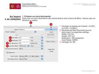 Universidade do Minho                                    Comunicação e Meios Digitais - 2012 | 2013
                Instituto de Ciências Sociais                                            Professor Leonardo Pereira
                Departamento de Ciências da Comunicação




    As layers   1. Criamos um novo documento:
                Para criar um novo documento não vamos fazê-lo indo à barra de Menu. Vamos usar um
e as seleções   Shortcut ou atalho:
                             2
                                                          3
                	 1. 	 arregar no teclado em Control + N (PC) 	
                     C
                		 ou Cmd + N (Mac);
                	2. Na janela de New Document que se 		
                		 abre inserir os seguintes settings:
                		 Width: 210 mm
                		 Height: 297 mm
     2          		 Resolution: 300 pixels/inch
     2          		 Color Mode: CMYK
                	 3.	Carregar em OK
 2
 2




                                                                                       leonardpeartree@gmail.com
 