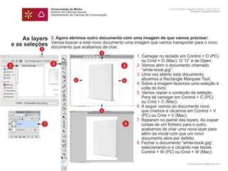 Universidade do Minho                                   Comunicação e Meios Digitais - 2012 | 2013
                  Instituto de Ciências Sociais                                           Professor Leonardo Pereira
                  Departamento de Ciências da Comunicação




    As layers     2. Agora abrimos outro documento com uma imagem de que vamos precisar:
                  Vamos buscar a este novo documento uma imagem que vamos transportar para o novo
e as seleções     documento que acabamos de criar.
          2
                                                    4
                  	          1. Carregar no teclado em Control + O (PC) 	
                  		 ou Cmd + O (Mac). O “O“ é de Open;
2                   3
                  	2. Vamos abrir o documento chamado 		
                          5
                  		 “white-book.jpg“;
                  	          3. Uma vez aberto este documento,
                  		 ativamos a Rectangle Marquee Tool;
                      4   4
                  	          4.	Sobre a imagem fazemos uma seleção à 	
                  		 volta do livro;
                  	          5. Vamos copiar o conteúdo da seleção. 		
                  		 Para tal carregar em Control + C (PC)
                  		 ou Cmd + C (Mac);
                  	          6.	A seguir vamos ao documento novo 		
                  		 que criamos e clicamos em Control + V 	
                        4
                  		 (PC) ou Cmd + V (Mac);
                  	          7.	Reparem no painel das layers. Ao copiar 	
              7            6
                  		 coisas de um ficheiro para o outro,
                  		 acabamos de criar uma nova layer para
                  		 além da inicial com que um novo
                  		 documento abre por defeito.
                  	          8.	Fechar o documento “white-book.jpg“, 		
                  		 selecionando-o e clicando nas teclas:
                  		 Control + W (PC) ou Cmd + W (Mac);

                                                                                        leonardpeartree@gmail.com
 