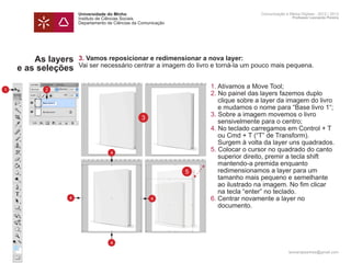 Universidade do Minho                                       Comunicação e Meios Digitais - 2012 | 2013
                    Instituto de Ciências Sociais                                               Professor Leonardo Pereira
                    Departamento de Ciências da Comunicação




        As layers   3. Vamos reposicionar e redimensionar a nova layer:
                    Vai ser necessário centrar a imagem do livro e torná-la um pouco mais pequena.
    e as seleções

1         2
                    	         1. Ativamos a Move Tool;
                    	2. No painel das layers fazemos duplo 		
                    		 clique sobre a layer da imagem do livro
                    		 e mudamos o nome para “Base livro 1“;
                    	         3. Sobre a imagem movemos o livro
                        3
                    		 sensivelmente para o centro;
                    	         4. No teclado carregamos em Control + T
                    		 ou Cmd + T (“T” de Transform).
                    		 Surgem à volta da layer uns quadrados.
                    	 4
                              5. Colocar o cursor no quadrado do canto 	
                    		 superior direito, premir a tecla shift
                    		 mantendo-a premida enquanto
                    		 redimensionamos a layer para um
                            5
                    		 tamanho mais pequeno e semelhante
                    		 ao ilustrado na imagem. No fim clicar 		
                    		 na tecla “enter” no teclado.	
                4   	     4   6.	Centrar novamente a layer no
                    		documento.
                    		
                    		
                    		
                    	
                                  4
                                                                                              leonardpeartree@gmail.com
 