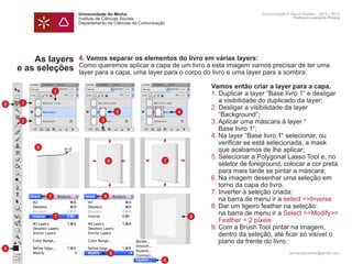 Universidade do Minho                                     Comunicação e Meios Digitais - 2012 | 2013
                     Instituto de Ciências Sociais                                             Professor Leonardo Pereira
                     Departamento de Ciências da Comunicação




        As layers    4. Vamos separar os elementos do livro em várias layers:
                     Como queremos aplicar a capa de um livro a esta imagem vamos precisar de ter uma
    e as seleções    layer para a capa, uma layer para o corpo do livro e uma layer para a sombra.

                     	              Vamos então criar a layer para a capa.
                 1
                     	              1. Duplicar a layer “Base livro 1“ e desligar
     1               		 a visibilidade do duplicado da layer;
5
                     	              2. Desligar a visibilidade da layer
                            3   4
                     		 “Background“;
     2               	3. Aplicar uma máscara à layer “
                       3
                     		 Base livro 1“;
                     	              4.	Na layer “Base livro 1“ selecionar, ou 		
                     		 verificar se está selecionada, a mask
         6
                     		 que acabamos de lhe aplicar;
                     	              5.	Selecionar a Polygonal Lasso Tool e, no 	
                          6   7
                     		 seletor de foreground, colocar a cor preta 	
                     		 para mais tarde se pintar a máscara;
                     	              6.	Na imagem desenhar uma seleção em 	
                     		 torno da capa do livro.
                     	              7.	Inverter a seleção criada:
             7          8
                     		 na barra de menu ir a select >>Inverse	
                     	8.	Dar um ligeiro feather na seleção:
                 7
                     		 na barra de menu ir a Select >>Modify>>
                                  9
                     		 Feather = 2 píxeis
                     	              9.	Com a Brush Tool pintar na imagem,
                     		 dentro da seleção, até ficar só visível o
                     		 plano da frente do livro.
5
                                  8                                                          leonardpeartree@gmail.com
                                                           8
 