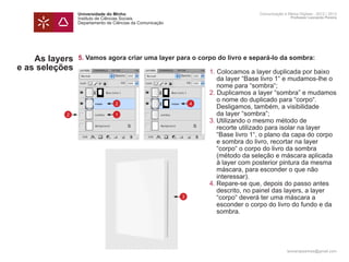 Universidade do Minho                                    Comunicação e Meios Digitais - 2012 | 2013
                Instituto de Ciências Sociais                                            Professor Leonardo Pereira
                Departamento de Ciências da Comunicação




    As layers   5. Vamos agora criar uma layer para o corpo do livro e separá-lo da sombra:
e as seleções   	       1. Colocamos a layer duplicada por baixo 	
                		 da layer “Base livro 1“ e mudamos-lhe o 	
                		 nome para “sombra“;
                	       2. Duplicamos a layer “sombra” e mudamos
                		 o nome do duplicado para “corpo“.
                  2   4
                		 Desligamos, também, a visibilidade
           2    		 da layer “sombra”;
                  1
                	       3.	Utilizando o mesmo método de
                		 recorte utilizado para isolar na layer 		
                		 “Base livro 1“, o plano da capa do corpo 	
                		 e sombra do livro, recortar na layer
                		 “corpo“ o corpo do livro da sombra
                		 (método da seleção e máscara aplicada 	
                		 à layer com posterior pintura da mesma 	
                		 máscara, para esconder o que não
                		 interessar).
                	       4.	Repare-se que, depois do passo antes 	
                		 descrito, no painel das layers, a layer 		
                		 “corpo“ deverá ter uma máscara a
                    3
                		 esconder o corpo do livro do fundo e da
                		 sombra.




                                                                                       leonardpeartree@gmail.com
 