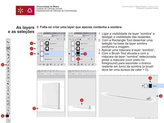 Universidade do Minho                                   Comunicação e Meios Digitais - 2012 | 2013
                       Instituto de Ciências Sociais                                           Professor Leonardo Pereira
                       Departamento de Ciências da Comunicação




        As layers      6. Falta só criar uma layer que apenas contenha a sombra:
    e as seleções      	     1. Ligar a visibilidade da layer “sombra” e 	
                       		 desligar a visibilidade das restantes;
                       	     2. Com a Rectangle Tool desenhar uma 		
               1       		 seleção na base da layer sombra
                       		 conforme a imagem;
               1
                       	     3.	Aplicar uma máscara à layer “sombra“;
               1       	   3 4.	Com a Brush Tool ativada e com a
                       		 máscara da layer “sombra” selecionada,
                         3
                       		 pintar a máscara (com preto no
4
                       		 foreground) para esconder o branco
                       		 restante em torno da sombra (a brush 		
                       		 deve ter uma dureza de valor = 0).

                                                                                                              4




                                                                                                                            4
                                                                 3


                   2


4
                                                                                             leonardpeartree@gmail.com
 