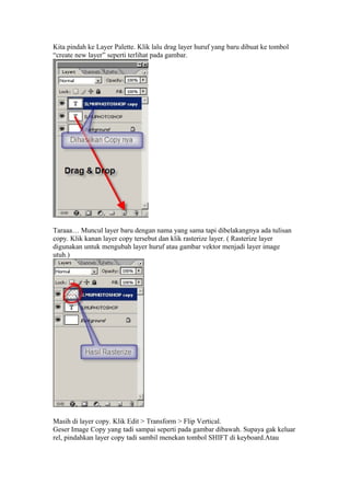Kita pindah ke Layer Palette. Klik lalu drag layer huruf yang baru dibuat ke tombol
“create new layer” seperti terlihat pada gambar.
Taraaa… Muncul layer baru dengan nama yang sama tapi dibelakangnya ada tulisan
copy. Klik kanan layer copy tersebut dan klik rasterize layer. ( Rasterize layer
digunakan untuk mengubah layer huruf atau gambar vektor menjadi layer image
utuh.)
Masih di layer copy. Klik Edit > Transform > Flip Vertical.
Geser Image Copy yang tadi sampai seperti pada gambar dibawah. Supaya gak keluar
rel, pindahkan layer copy tadi sambil menekan tombol SHIFT di keyboard.Atau
 