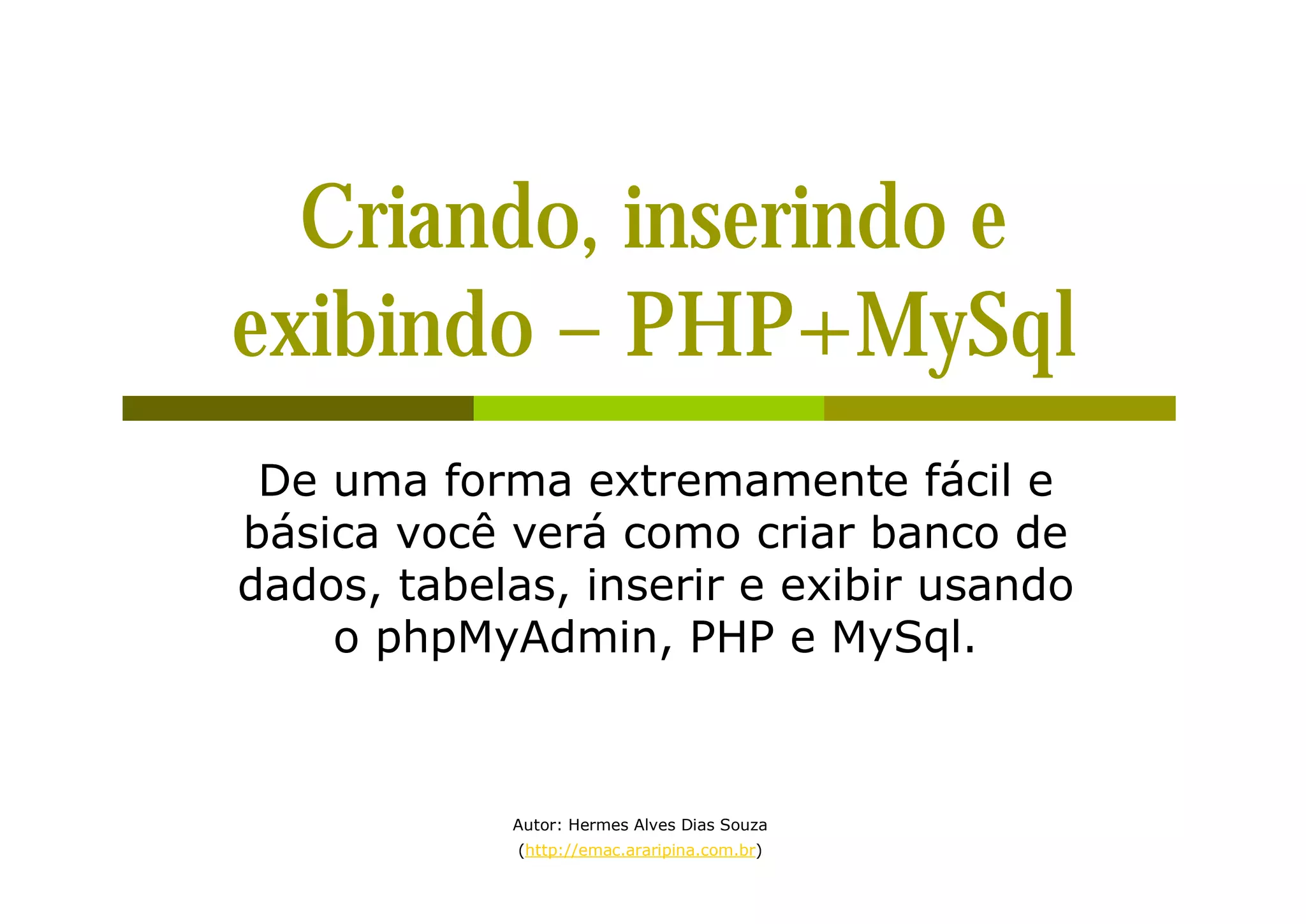Criando, inserindo e exibindo – PHP+MySql De uma forma extremamente fácil e básica você verá como criar banco de dados, tabelas, inserir e exibir usando o phpMyAdmin, PHP e MySql. Autor: Hermes Alves Dias Souza (http://emac.araripina.com.br) 