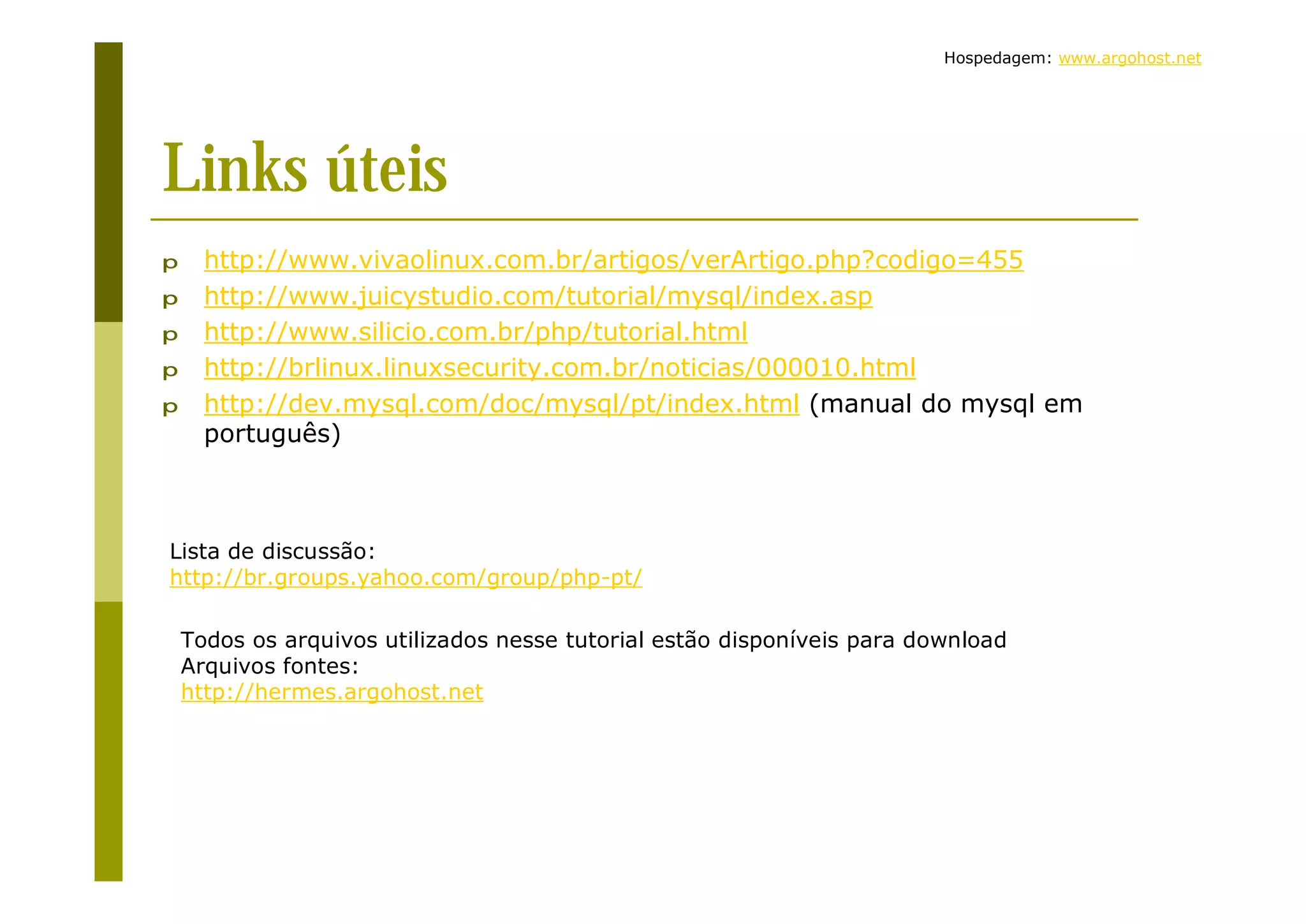 Hospedagem: www.argohost.net Links úteis p http://www.vivaolinux.com.br/artigos/verArtigo.php?codigo=455 p http://www.juicystudio.com/tutorial/mysql/index.asp p http://www.silicio.com.br/php/tutorial.html p http://brlinux.linuxsecurity.com.br/noticias/000010.html p http://dev.mysql.com/doc/mysql/pt/index.html (manual do mysql em português) Lista de discussão: http://br.groups.yahoo.com/group/php-pt/ Todos os arquivos utilizados nesse tutorial estão disponíveis para download Arquivos fontes: http://hermes.argohost.net 