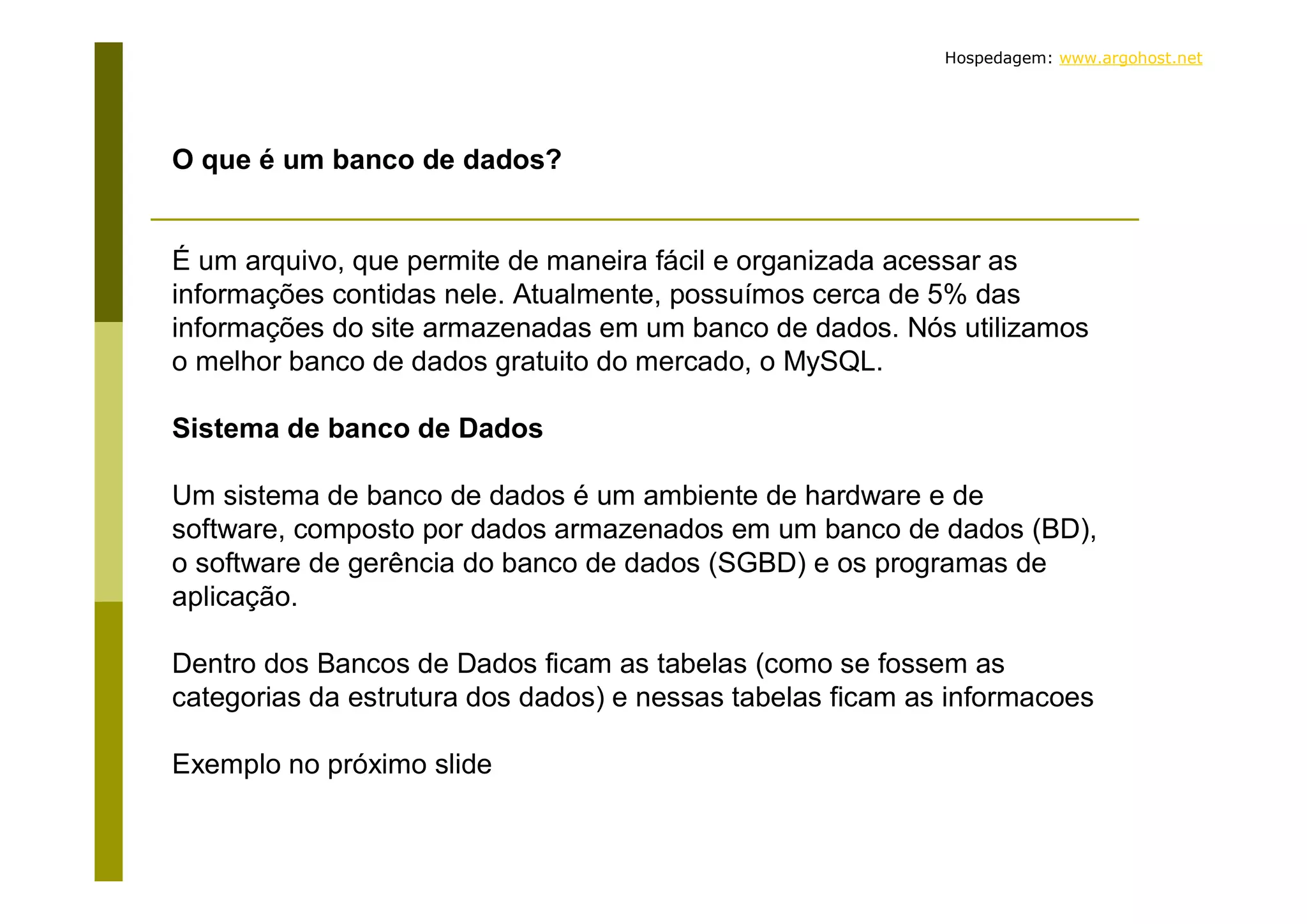 Hospedagem: www.argohost.net O que é um banco de dados? É um arquivo, que permite de maneira fácil e organizada acessar as informações contidas nele. Atualmente, possuímos cerca de 5% das informações do site armazenadas em um banco de dados. Nós utilizamos o melhor banco de dados gratuito do mercado, o MySQL. Sistema de banco de Dados Um sistema de banco de dados é um ambiente de hardware e de software, composto por dados armazenados em um banco de dados (BD), o software de gerência do banco de dados (SGBD) e os programas de aplicação. Dentro dos Bancos de Dados ficam as tabelas (como se fossem as categorias da estrutura dos dados) e nessas tabelas ficam as informacoes Exemplo no próximo slide 