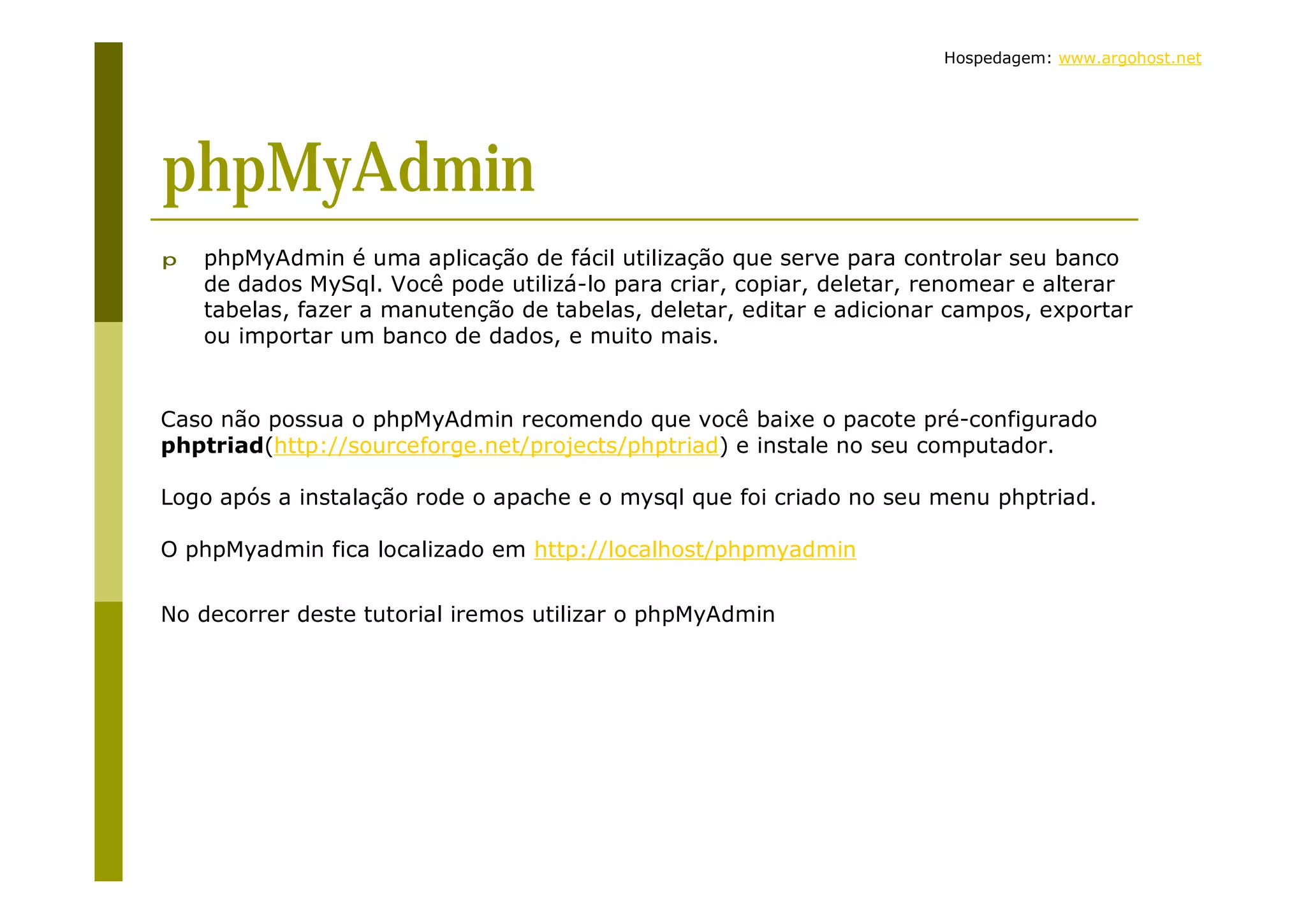 Hospedagem: www.argohost.net phpMyAdmin p phpMyAdmin é uma aplicação de fácil utilização que serve para controlar seu banco de dados MySql. Você pode utilizá-lo para criar, copiar, deletar, renomear e alterar tabelas, fazer a manutenção de tabelas, deletar, editar e adicionar campos, exportar ou importar um banco de dados, e muito mais. Caso não possua o phpMyAdmin recomendo que você baixe o pacote pré-configurado phptriad(http://sourceforge.net/projects/phptriad) e instale no seu computador. Logo após a instalação rode o apache e o mysql que foi criado no seu menu phptriad. O phpMyadmin fica localizado em http://localhost/phpmyadmin No decorrer deste tutorial iremos utilizar o phpMyAdmin 