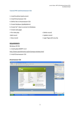 Lecture Notes MPT1193 Authoring System 2012
                                                                                        By Halizah Ahmad


Tutorial PHP and Dreamweaver CS3


1. Install localhost (web server)
2. Install Dreamweaver CS3
4. Define Site in Dreamweaver CS3
5. Create Database (phpMyAdmin)
6. Create fail *.php to connect to Database.
7. Create web pages
> File index.php                                   > Delete record
>Add record                                        > Update record
> View record                                      > Login Page with security


REQUIREMENTS
Windows XP SP3
1. Install pakej XAMPP 1.6.4
http://www.apachefriends.org/en/xampp-windows.html
2. Install Dreamweaver CS3


Dreamweaver CS3




                                               1
 
