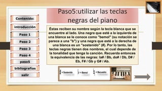 Paso5:utilizar las teclas
negras del piano
Éstas reciben su nombre según la tecla blanca que se
encuentre al lado. Una negra que esté a la izquierda de
una blanca se le conoce como "bemol" (su notación se
parece a una "b") y una negra que esté a la derecha de
una blanca es un "sostenido" (#). Por lo tanto, las
teclas negras tienen dos nombres, el cual depende de
la tonalidad que tenga la canción. Recuerda entonces
la equivalencia de las negras: la# / Bb, do# / Db, D# /
Eb, F# / Gb y G# / Ab.
Contenido:
introducción
Paso 1
Paso 2
Paso 3
Paso 4
paso5
bibliografías
salir
 