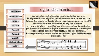 signos de dinámica.
Los dos signos de dinámica mas importantes son dos:
f = signo de forte = significa que el volumen debe de ser alto por
lo tanto hay que tocar fuerte, si nos encontramos con dos efes (ff)
el sonido debe ser mas fuerte, si hay tres aun mas...
p = signo de piano = significa que el volumen debe de ser bajito
por lo tanto hay que tocar flojito, si nos encontramos con dos pes
(pp) el sonido debe ser mas flojito, si hay tres aun mas...
Para expresar el volumen normal se utiliza el signo del Mezzoforte
que es asi : mf.
Contenido:
introducción
Paso 1
Paso 2
Paso 3
Paso 4
paso5
bibliografías
salir
 