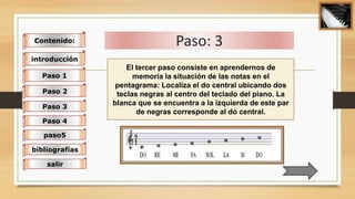 Paso: 3Contenido:
introducción
Paso 1
Paso 2
Paso 3
Paso 4
paso5
bibliografías
salir
El tercer paso consiste en aprendernos de
memoria la situación de las notas en el
pentagrama: Localiza el do central ubicando dos
teclas negras al centro del teclado del piano. La
blanca que se encuentra a la izquierda de este par
de negras corresponde al do central.
 