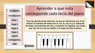 Toca las demás teclas blancas, ya que se relacionan con el do
central. El nombre de éstas son re, mi, fa, sol, la y si. Después
de éstas, encontrarás otro do, y el patrón se repetirá. Las notas
que van de la a sol se repiten a lo largo de todo el piano.
Aprender a que nota
corresponde cada tecla del piano
Contenido:
introducción
Paso 1
Paso 2
Paso 3
Paso 4
paso5
bibliografías
salir
 
