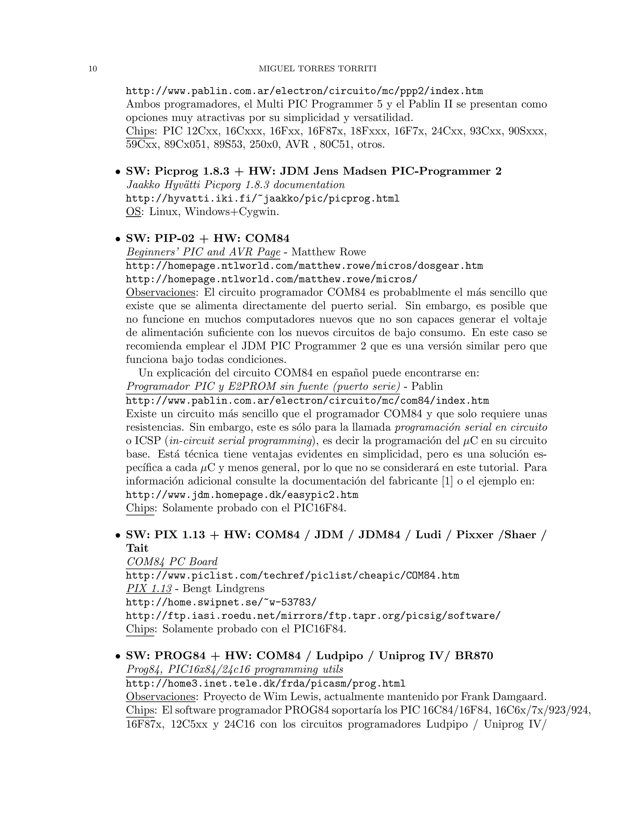 10 MIGUEL TORRES TORRITI
http://www.pablin.com.ar/electron/circuito/mc/ppp2/index.htm
Ambos programadores, el Multi PIC Programmer 5 y el Pablin II se presentan como
opciones muy atractivas por su simplicidad y versatilidad.
Chips: PIC 12Cxx, 16Cxxx, 16Fxx, 16F87x, 18Fxxx, 16F7x, 24Cxx, 93Cxx, 90Sxxx,
59Cxx, 89Cx051, 89S53, 250x0, AVR , 80C51, otros.
• SW: Picprog 1.8.3 + HW: JDM Jens Madsen PIC-Programmer 2
Jaakko Hyv¨atti Picporg 1.8.3 documentation
http://hyvatti.iki.fi/~jaakko/pic/picprog.html
OS: Linux, Windows+Cygwin.
• SW: PIP-02 + HW: COM84
Beginners’ PIC and AVR Page - Matthew Rowe
http://homepage.ntlworld.com/matthew.rowe/micros/dosgear.htm
http://homepage.ntlworld.com/matthew.rowe/micros/
Observaciones: El circuito programador COM84 es probablmente el m´as sencillo que
existe que se alimenta directamente del puerto serial. Sin embargo, es posible que
no funcione en muchos computadores nuevos que no son capaces generar el voltaje
de alimentaci´on suﬁciente con los nuevos circuitos de bajo consumo. En este caso se
recomienda emplear el JDM PIC Programmer 2 que es una versi´on similar pero que
funciona bajo todas condiciones.
Un explicaci´on del circuito COM84 en espa˜nol puede encontrarse en:
Programador PIC y E2PROM sin fuente (puerto serie) - Pablin
http://www.pablin.com.ar/electron/circuito/mc/com84/index.htm
Existe un circuito m´as sencillo que el programador COM84 y que solo requiere unas
resistencias. Sin embargo, este es s´olo para la llamada programaci´on serial en circuito
o ICSP (in-circuit serial programming), es decir la programaci´on del µC en su circuito
base. Est´a t´ecnica tiene ventajas evidentes en simplicidad, pero es una soluci´on es-
pec´ıﬁca a cada µC y menos general, por lo que no se considerar´a en este tutorial. Para
informaci´on adicional consulte la documentaci´on del fabricante [1] o el ejemplo en:
http://www.jdm.homepage.dk/easypic2.htm
Chips: Solamente probado con el PIC16F84.
• SW: PIX 1.13 + HW: COM84 / JDM / JDM84 / Ludi / Pixxer /Shaer /
Tait
COM84 PC Board
http://www.piclist.com/techref/piclist/cheapic/COM84.htm
PIX 1.13 - Bengt Lindgrens
http://home.swipnet.se/~w-53783/
http://ftp.iasi.roedu.net/mirrors/ftp.tapr.org/picsig/software/
Chips: Solamente probado con el PIC16F84.
• SW: PROG84 + HW: COM84 / Ludpipo / Uniprog IV/ BR870
Prog84, PIC16x84/24c16 programming utils
http://home3.inet.tele.dk/frda/picasm/prog.html
Observaciones: Proyecto de Wim Lewis, actualmente mantenido por Frank Damgaard.
Chips: El software programador PROG84 soportar´ıa los PIC 16C84/16F84, 16C6x/7x/923/924,
16F87x, 12C5xx y 24C16 con los circuitos programadores Ludpipo / Uniprog IV/
 