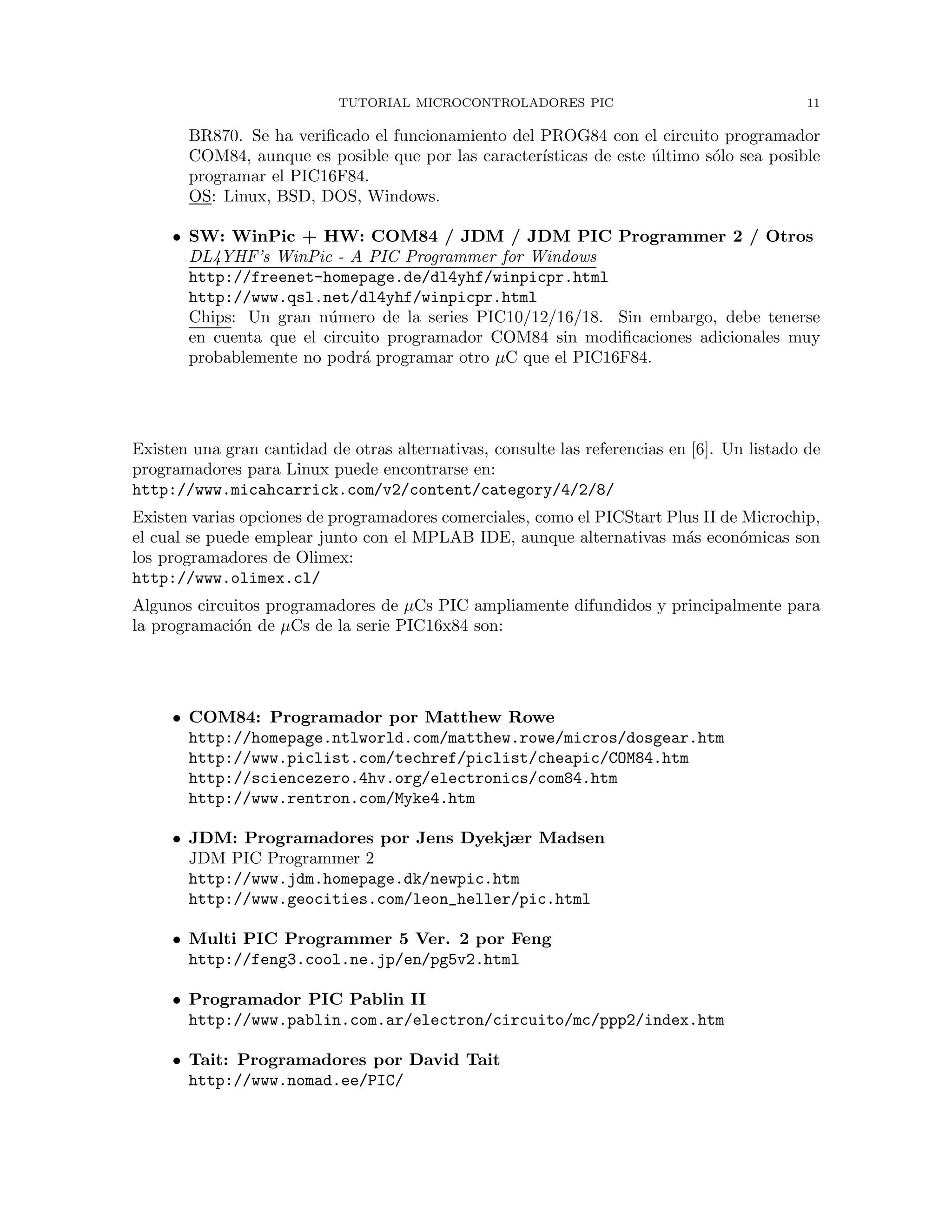 TUTORIAL MICROCONTROLADORES PIC 11
BR870. Se ha veriﬁcado el funcionamiento del PROG84 con el circuito programador
COM84, aunque es posible que por las caracter´ısticas de este ´ultimo s´olo sea posible
programar el PIC16F84.
OS: Linux, BSD, DOS, Windows.
• SW: WinPic + HW: COM84 / JDM / JDM PIC Programmer 2 / Otros
DL4YHF’s WinPic - A PIC Programmer for Windows
http://freenet-homepage.de/dl4yhf/winpicpr.html
http://www.qsl.net/dl4yhf/winpicpr.html
Chips: Un gran n´umero de la series PIC10/12/16/18. Sin embargo, debe tenerse
en cuenta que el circuito programador COM84 sin modiﬁcaciones adicionales muy
probablemente no podr´a programar otro µC que el PIC16F84.
Existen una gran cantidad de otras alternativas, consulte las referencias en [6]. Un listado de
programadores para Linux puede encontrarse en:
http://www.micahcarrick.com/v2/content/category/4/2/8/
Existen varias opciones de programadores comerciales, como el PICStart Plus II de Microchip,
el cual se puede emplear junto con el MPLAB IDE, aunque alternativas m´as econ´omicas son
los programadores de Olimex:
http://www.olimex.cl/
Algunos circuitos programadores de µCs PIC ampliamente difundidos y principalmente para
la programaci´on de µCs de la serie PIC16x84 son:
• COM84: Programador por Matthew Rowe
http://homepage.ntlworld.com/matthew.rowe/micros/dosgear.htm
http://www.piclist.com/techref/piclist/cheapic/COM84.htm
http://sciencezero.4hv.org/electronics/com84.htm
http://www.rentron.com/Myke4.htm
• JDM: Programadores por Jens Dyekjær Madsen
JDM PIC Programmer 2
http://www.jdm.homepage.dk/newpic.htm
http://www.geocities.com/leon_heller/pic.html
• Multi PIC Programmer 5 Ver. 2 por Feng
http://feng3.cool.ne.jp/en/pg5v2.html
• Programador PIC Pablin II
http://www.pablin.com.ar/electron/circuito/mc/ppp2/index.htm
• Tait: Programadores por David Tait
http://www.nomad.ee/PIC/
 